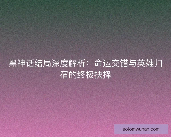 黑神话结局深度解析：命运交错与英雄归宿的终极抉择