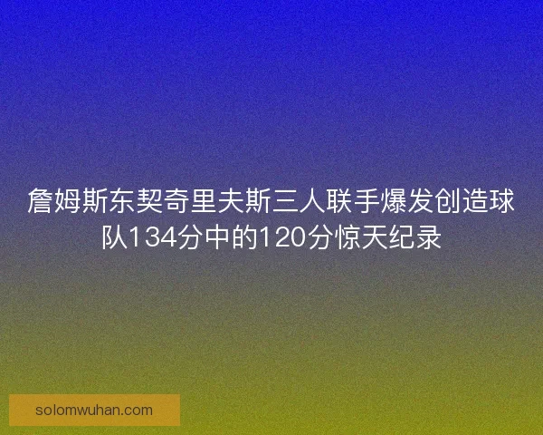 詹姆斯东契奇里夫斯三人联手爆发创造球队134分中的120分惊天纪录