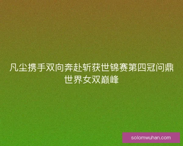 凡尘携手双向奔赴斩获世锦赛第四冠问鼎世界女双巅峰