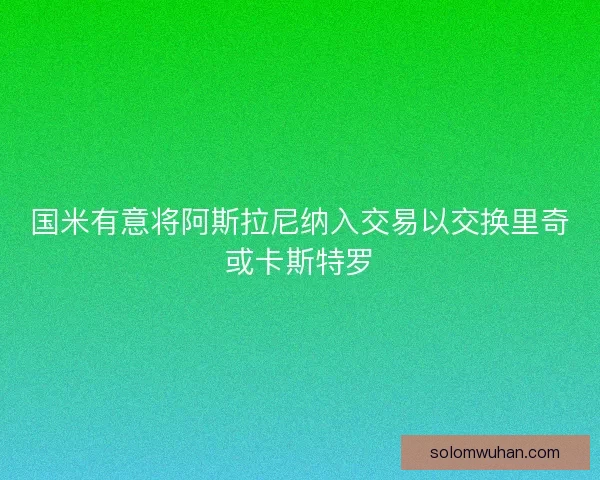 国米有意将阿斯拉尼纳入交易以交换里奇或卡斯特罗