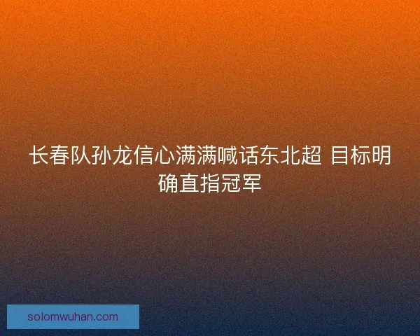 长春队孙龙信心满满喊话东北超 目标明确直指冠军