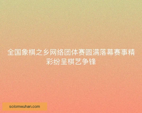 全国象棋之乡网络团体赛圆满落幕赛事精彩纷呈棋艺争锋