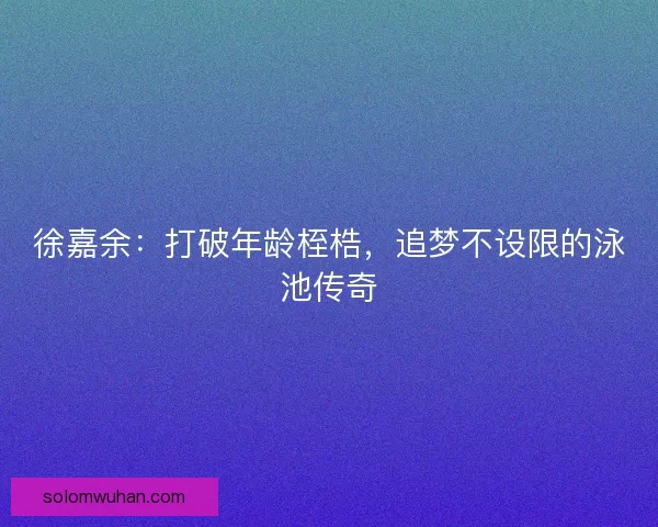 徐嘉余：打破年龄桎梏，追梦不设限的泳池传奇