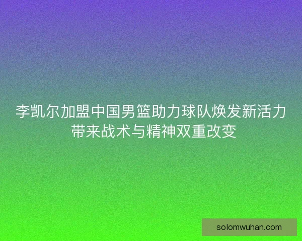李凯尔加盟中国男篮助力球队焕发新活力 带来战术与精神双重改变