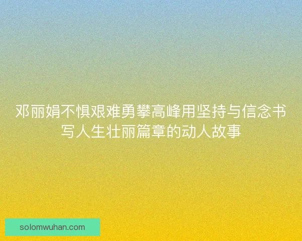 邓丽娟不惧艰难勇攀高峰用坚持与信念书写人生壮丽篇章的动人故事