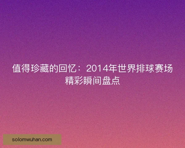 值得珍藏的回忆：2014年世界排球赛场精彩瞬间盘点