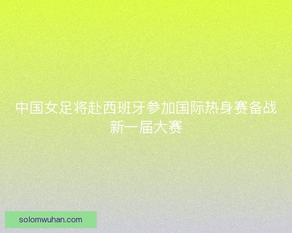 中国女足将赴西班牙参加国际热身赛备战新一届大赛