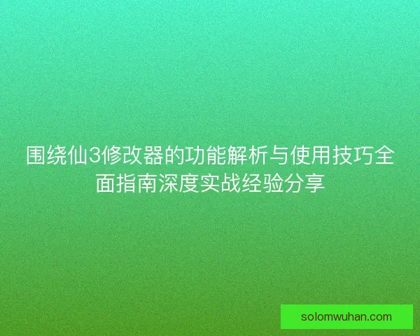 围绕仙3修改器的功能解析与使用技巧全面指南深度实战经验分享