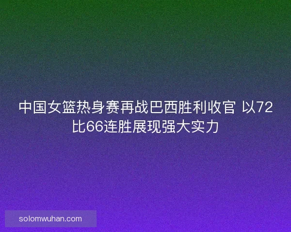 中国女篮热身赛再战巴西胜利收官 以72比66连胜展现强大实力