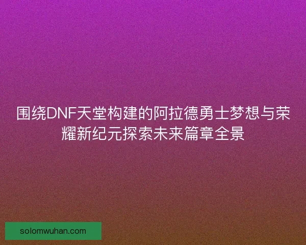 围绕DNF天堂构建的阿拉德勇士梦想与荣耀新纪元探索未来篇章全景